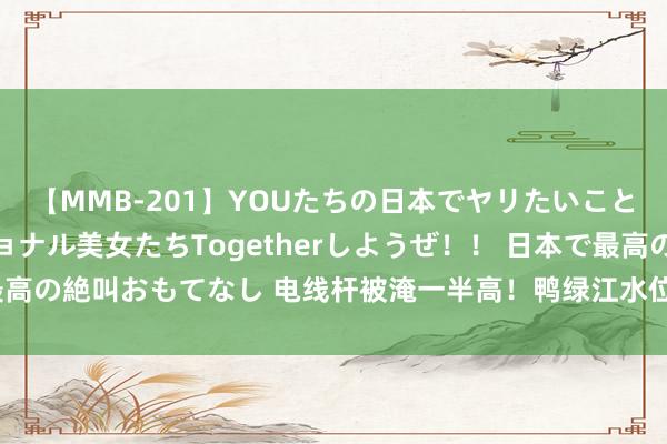 【MMB-201】YOUたちの日本でヤリたいこと 奇跡のインターナショナル美女たちTogetherしようぜ！！ 日本で最高の絶叫おもてなし 电线杆被淹一半高！鸭绿江水位超警 千余东说念主回荡