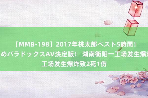 【MMB-198】2017年桃太郎ベスト5時間！これが見納めパラドックスAV決定版！ 湖南衡阳一工场发生爆炸致2死1伤