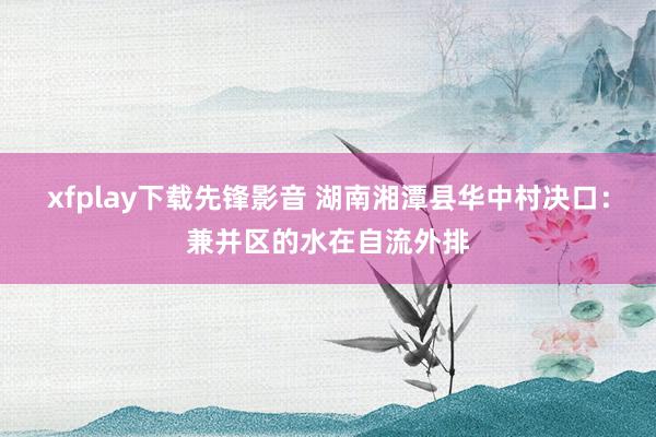 xfplay下载先锋影音 湖南湘潭县华中村决口：兼并区的水在自流外排