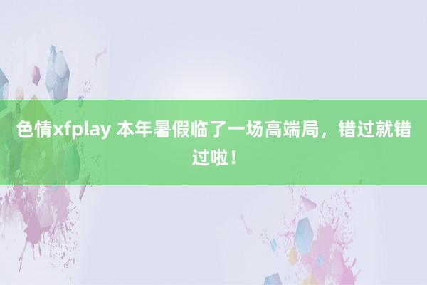 色情xfplay 本年暑假临了一场高端局，错过就错过啦！