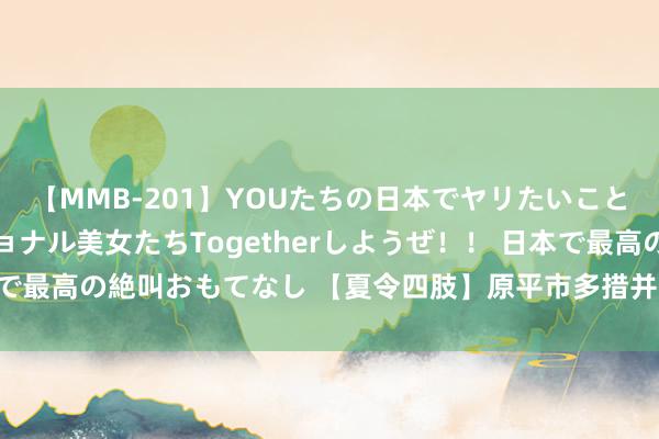 【MMB-201】YOUたちの日本でヤリたいこと 奇跡のインターナショナル美女たちTogetherしようぜ！！ 日本で最高の絶叫おもてなし 【夏令四肢】原平市多措并举开展禁种铲毒职责