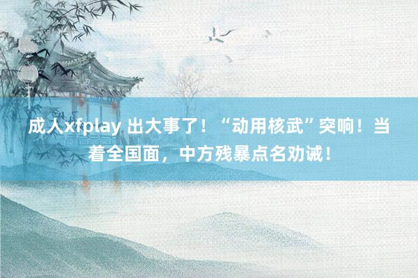 成人xfplay 出大事了！“动用核武”突响！当着全国面，中方残暴点名劝诫！