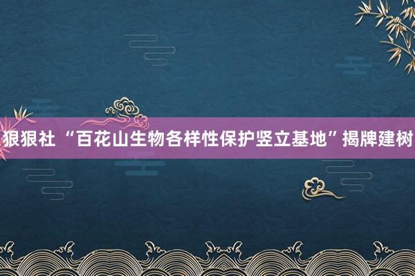 狠狠社 “百花山生物各样性保护竖立基地”揭牌建树