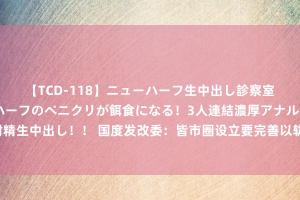 【TCD-118】ニューハーフ生中出し診察室 異常勃起したニューハーフのペニクリが餌食になる！3人連結濃厚アナルファック快感絶頂射精生中出し！！ 国度发改委：皆市圈设立要完善以轨谈交通为主干的交通集中，晋升城际通勤效果