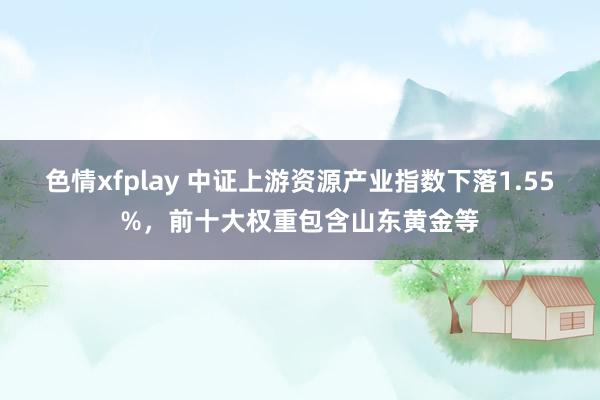 色情xfplay 中证上游资源产业指数下落1.55%，前十大权重包含山东黄金等