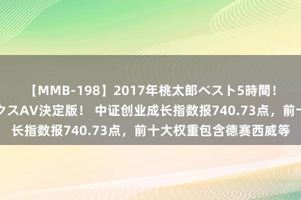 【MMB-198】2017年桃太郎ベスト5時間！これが見納めパラドックスAV決定版！ 中证创业成长指数报740.73点，前十大权重包含德赛西威等