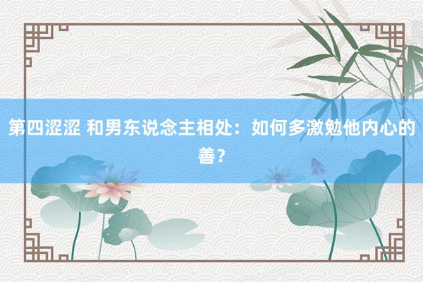 第四涩涩 和男东说念主相处：如何多激勉他内心的善？