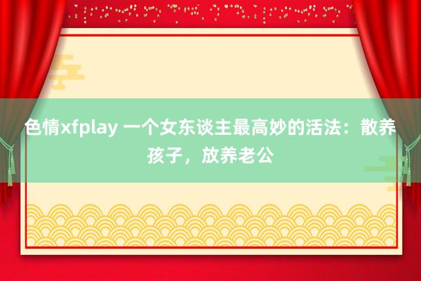 色情xfplay 一个女东谈主最高妙的活法：散养孩子，放养老公