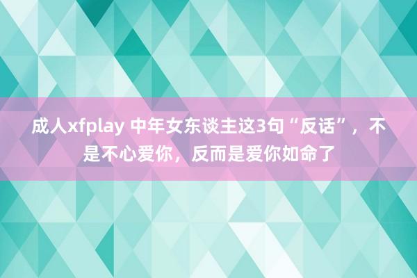 成人xfplay 中年女东谈主这3句“反话”，不是不心爱你，反而是爱你如命了