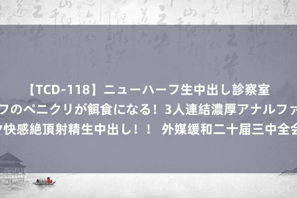 【TCD-118】ニューハーフ生中出し診察室 異常勃起したニューハーフのペニクリが餌食になる！3人連結濃厚アナルファック快感絶頂射精生中出し！！ 外媒缓和二十届三中全会：将对环球经济发展产生影响