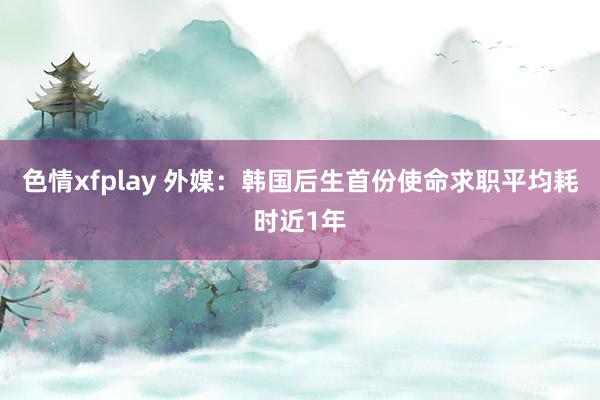 色情xfplay 外媒：韩国后生首份使命求职平均耗时近1年