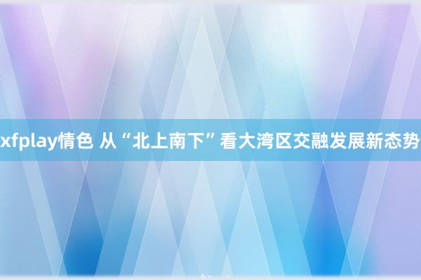 xfplay情色 从“北上南下”看大湾区交融发展新态势