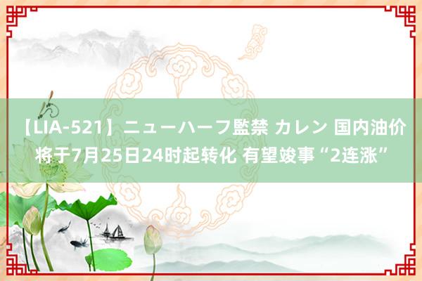 【LIA-521】ニューハーフ監禁 カレン 国内油价将于7月25日24时起转化 有望竣事“2连涨”