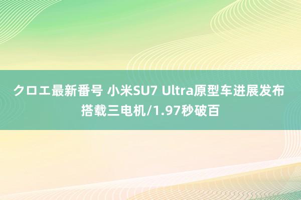 クロエ最新番号 小米SU7 Ultra原型车进展发布 搭载三电机/1.97秒破百