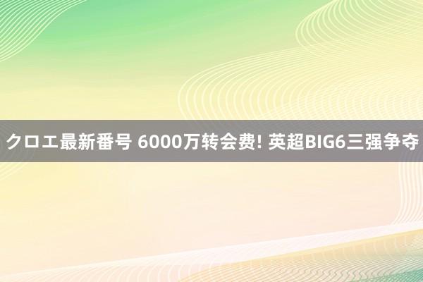 クロエ最新番号 6000万转会费! 英超BIG6三强争夺