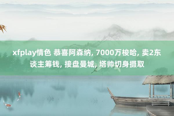 xfplay情色 恭喜阿森纳, 7000万梭哈, 卖2东谈主筹钱, 接盘曼城, 塔帅切身摄取