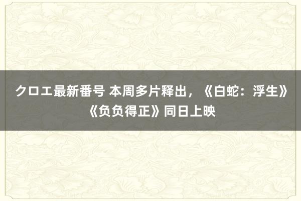 クロエ最新番号 本周多片释出，《白蛇：浮生》《负负得正》同日上映