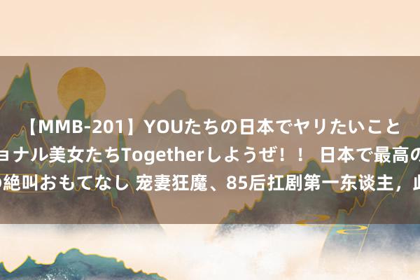 【MMB-201】YOUたちの日本でヤリたいこと 奇跡のインターナショナル美女たちTogetherしようぜ！！ 日本で最高の絶叫おもてなし 宠妻狂魔、85后扛剧第一东谈主，此次他把演技炸裂玩出新技俩