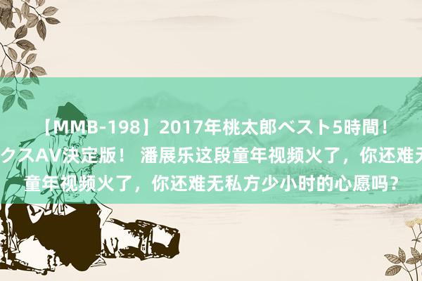 【MMB-198】2017年桃太郎ベスト5時間！これが見納めパラドックスAV決定版！ 潘展乐这段童年视频火了，你还难无私方少小时的心愿吗？