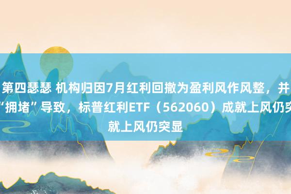 第四瑟瑟 机构归因7月红利回撤为盈利风作风整，并非“拥堵”导致，标普红利ETF（562060）成就上风仍突显