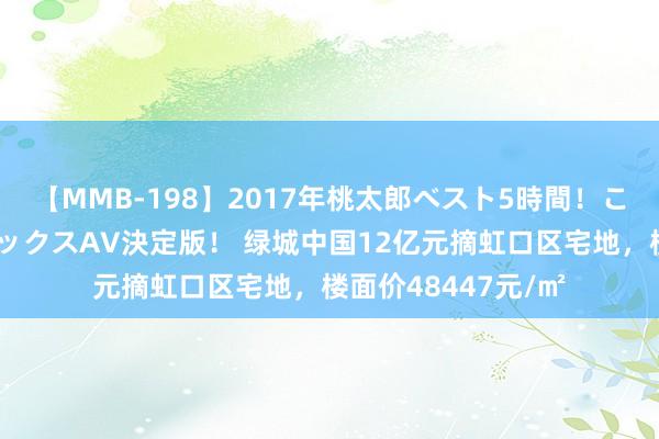 【MMB-198】2017年桃太郎ベスト5時間！これが見納めパラドックスAV決定版！ 绿城中国12亿元摘虹口区宅地，楼面价48447元/㎡