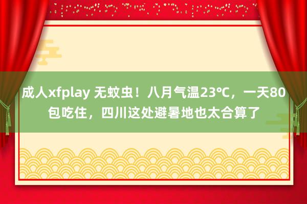 成人xfplay 无蚊虫！八月气温23℃，一天80包吃住，四川这处避暑地也太合算了