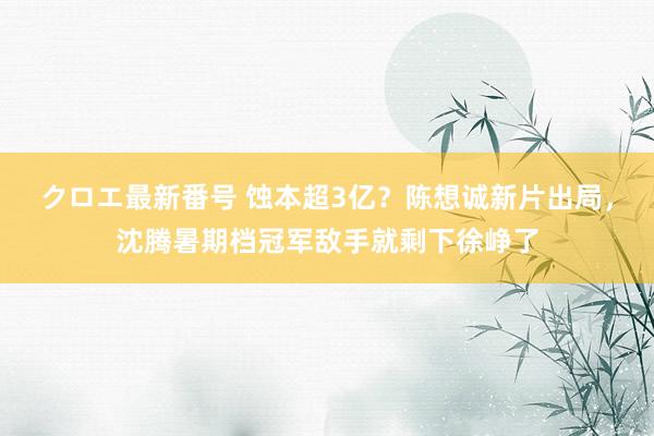 クロエ最新番号 蚀本超3亿？陈想诚新片出局，沈腾暑期档冠军敌手就剩下徐峥了