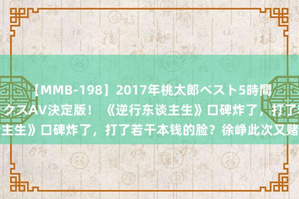 【MMB-198】2017年桃太郎ベスト5時間！これが見納めパラドックスAV決定版！ 《逆行东谈主生》口碑炸了，打了若干本钱的脸？徐峥此次又赌对了