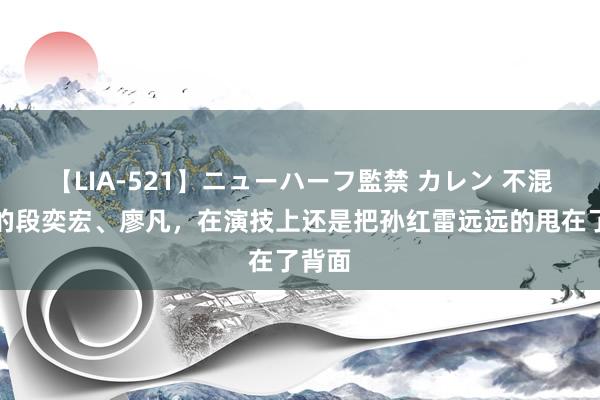 【LIA-521】ニューハーフ監禁 カレン 不混综艺的段奕宏、廖凡，在演技上还是把孙红雷远远的甩在了背面