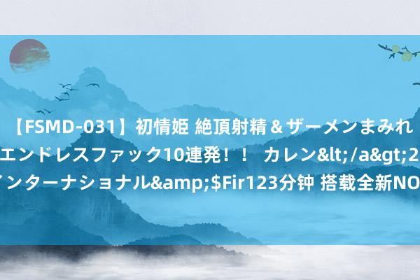 【FSMD-031】初情姫 絶頂射精＆ザーメンまみれ顔射ぶっかけ号泣、エンドレスファック10連発！！ カレン</a>2012-12-06アルファーインターナショナル&$Fir123分钟 搭载全新NOA无图智驾，魏牌全新蓝山预售30.88万元起