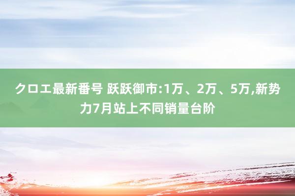 クロエ最新番号 跃跃御市:1万、2万、5万,新势力7月站上不同销量台阶