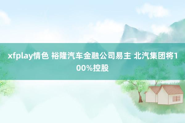 xfplay情色 裕隆汽车金融公司易主 北汽集团将100%控股