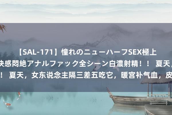 【SAL-171】憧れのニューハーフSEX極上射精タイム イキまくり快感悶絶アナルファック全シーン白濃射精！！ 夏天，女东说念主隔三差五吃它，暖宫补气血，皮肤光滑细嫩显年青