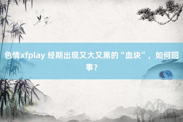 色情xfplay 经期出现又大又黑的“血块”，如何回事？