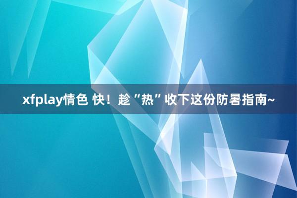 xfplay情色 快！趁“热”收下这份防暑指南~