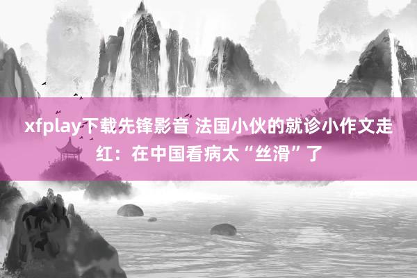 xfplay下载先锋影音 法国小伙的就诊小作文走红：在中国看病太“丝滑”了