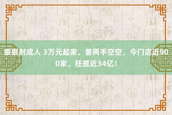 狠狠射成人 3万元起家，曾两手空空，今门店近900家，狂揽近34亿！