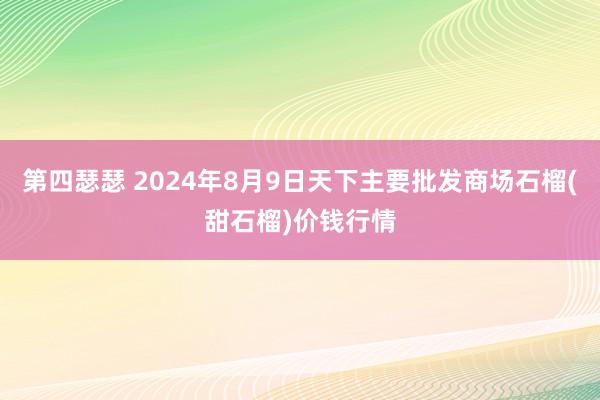 第四瑟瑟 2024年8月9日天下主要批发商场石榴(甜石榴)价钱行情