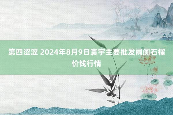 第四涩涩 2024年8月9日寰宇主要批发阛阓石榴价钱行情