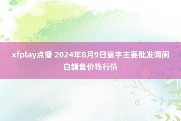 xfplay点播 2024年8月9日寰宇主要批发阛阓白鳝鱼价钱行情