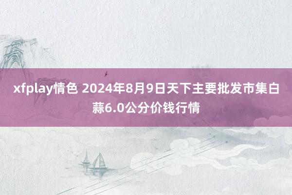 xfplay情色 2024年8月9日天下主要批发市集白蒜6.0公分价钱行情