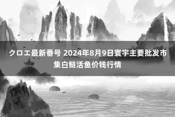 クロエ最新番号 2024年8月9日寰宇主要批发市集白鲢活鱼价钱行情