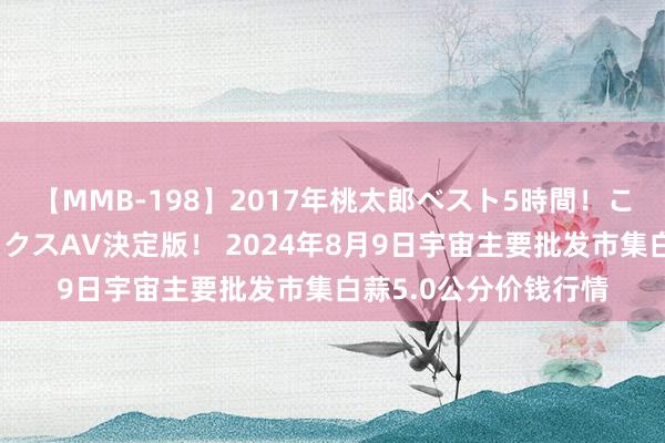 【MMB-198】2017年桃太郎ベスト5時間！これが見納めパラドックスAV決定版！ 2024年8月9日宇宙主要批发市集白蒜5.0公分价钱行情