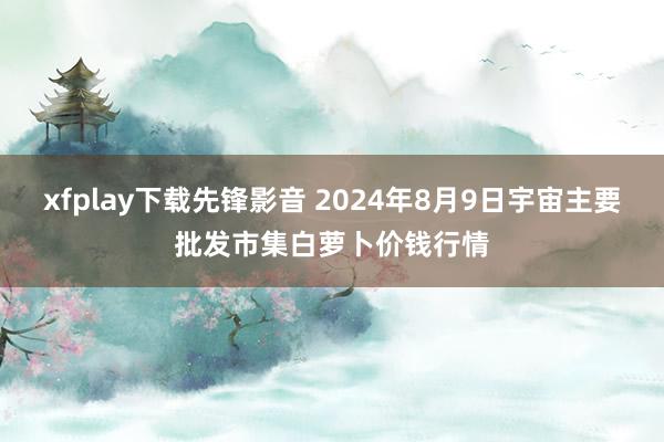 xfplay下载先锋影音 2024年8月9日宇宙主要批发市集白萝卜价钱行情