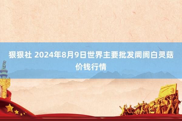 狠狠社 2024年8月9日世界主要批发阛阓白灵菇价钱行情