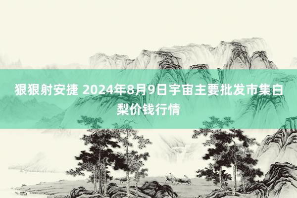 狠狠射安捷 2024年8月9日宇宙主要批发市集白梨价钱行情