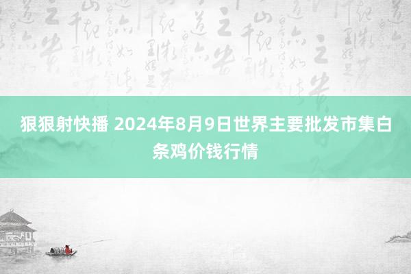 狠狠射快播 2024年8月9日世界主要批发市集白条鸡价钱行情