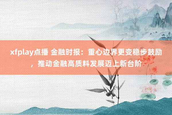 xfplay点播 金融时报：重心边界更变稳步鼓励，推动金融高质料发展迈上新台阶