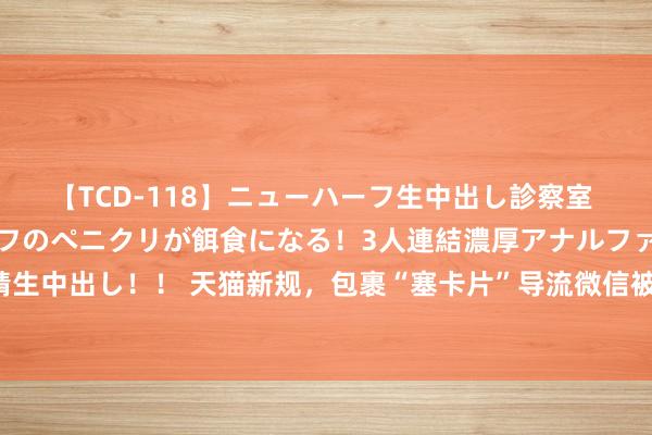 【TCD-118】ニューハーフ生中出し診察室 異常勃起したニューハーフのペニクリが餌食になる！3人連結濃厚アナルファック快感絶頂射精生中出し！！ 天猫新规，包裹“塞卡片”导流微信被禁！传言曾有东说念主用群私域带货上百万