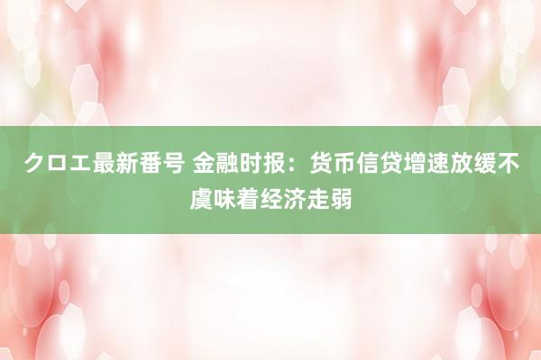 クロエ最新番号 金融时报：货币信贷增速放缓不虞味着经济走弱